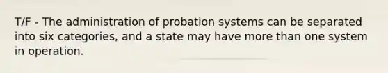 T/F - The administration of probation systems can be separated into six categories, and a state may have <a href='https://www.questionai.com/knowledge/keWHlEPx42-more-than' class='anchor-knowledge'>more than</a> one system in operation.