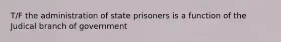 T/F the administration of state prisoners is a function of the Judical branch of government