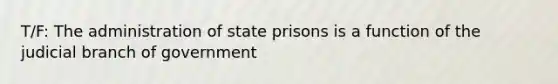 T/F: The administration of state prisons is a function of the judicial branch of government