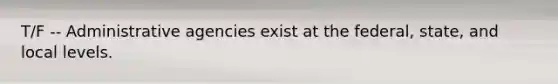 T/F -- Administrative agencies exist at the federal, state, and local levels.