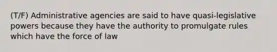 (T/F) Administrative agencies are said to have quasi-legislative powers because they have the authority to promulgate rules which have the force of law