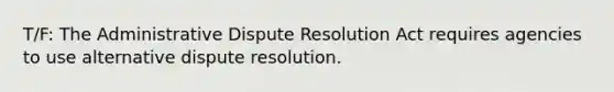 T/F: The Administrative Dispute Resolution Act requires agencies to use alternative dispute resolution.