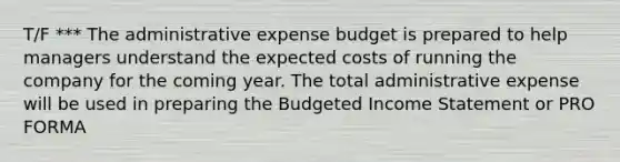 T/F *** The administrative expense budget is prepared to help managers understand the expected costs of running the company for the coming year. The total administrative expense will be used in preparing the Budgeted Income Statement or PRO FORMA