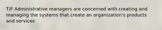 T/F Administrative managers are concerned with creating and managing the systems that create an organization's products and services