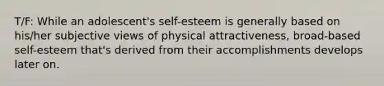 T/F: While an adolescent's self-esteem is generally based on his/her subjective views of physical attractiveness, broad-based self-esteem that's derived from their accomplishments develops later on.