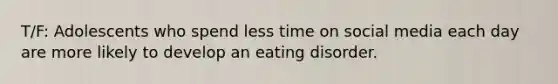 T/F: Adolescents who spend less time on social media each day are more likely to develop an eating disorder.