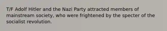 T/F Adolf Hitler and the Nazi Party attracted members of mainstream society, who were frightened by the specter of the socialist revolution.