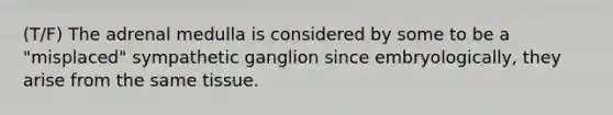 (T/F) The adrenal medulla is considered by some to be a "misplaced" sympathetic ganglion since embryologically, they arise from the same tissue.