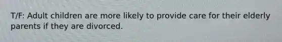 T/F: Adult children are more likely to provide care for their elderly parents if they are divorced.