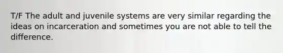 T/F The adult and juvenile systems are very similar regarding the ideas on incarceration and sometimes you are not able to tell the difference.