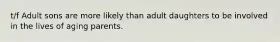 t/f Adult sons are more likely than adult daughters to be involved in the lives of aging parents.