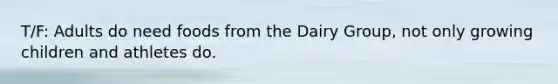 T/F: Adults do need foods from the Dairy Group, not only growing children and athletes do.