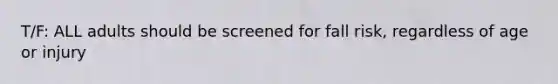 T/F: ALL adults should be screened for fall risk, regardless of age or injury