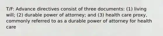 T/F: Advance directives consist of three documents: (1) living will; (2) durable power of attorney; and (3) health care proxy, commonly referred to as a durable power of attorney for health care