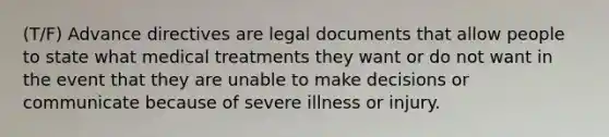 (T/F) Advance directives are legal documents that allow people to state what medical treatments they want or do not want in the event that they are unable to make decisions or communicate because of severe illness or injury.