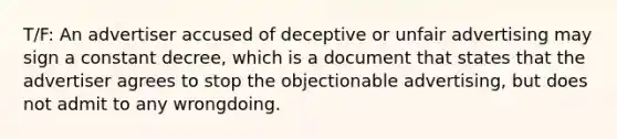 T/F: An advertiser accused of deceptive or unfair advertising may sign a constant decree, which is a document that states that the advertiser agrees to stop the objectionable advertising, but does not admit to any wrongdoing.