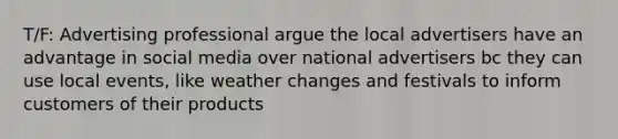 T/F: Advertising professional argue the local advertisers have an advantage in social media over national advertisers bc they can use local events, like weather changes and festivals to inform customers of their products