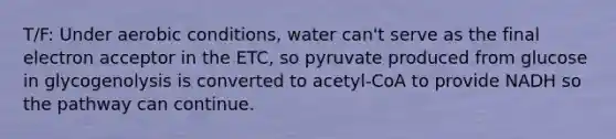 T/F: Under aerobic conditions, water can't serve as the final electron acceptor in the ETC, so pyruvate produced from glucose in glycogenolysis is converted to acetyl-CoA to provide NADH so the pathway can continue.