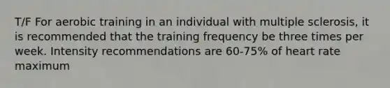 T/F For aerobic training in an individual with multiple sclerosis, it is recommended that the training frequency be three times per week. Intensity recommendations are 60-75% of heart rate maximum