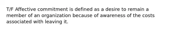 T/F Affective commitment is defined as a desire to remain a member of an organization because of awareness of the costs associated with leaving it.