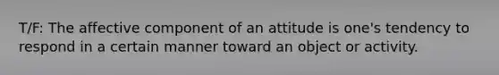 T/F: The affective component of an attitude is one's tendency to respond in a certain manner toward an object or activity.