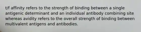 t/f affinity refers to the strength of binding between a single antigenic determinant and an individual antibody combining site whereas avidity refers to the overall strength of binding between multivalent antigens and antibodies.