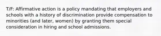 T/F: Affirmative action is a policy mandating that employers and schools with a history of discrimination provide compensation to minorities (and later, women) by granting them special consideration in hiring and school admissions.