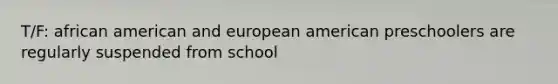 T/F: african american and european american preschoolers are regularly suspended from school