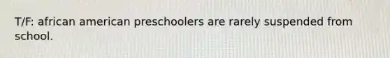 T/F: african american preschoolers are rarely suspended from school.