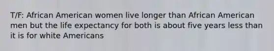 T/F: African American women live longer than African American men but the life expectancy for both is about five years less than it is for white Americans