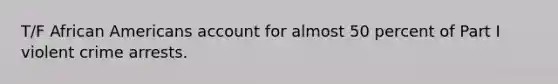 T/F African Americans account for almost 50 percent of Part I violent crime arrests.