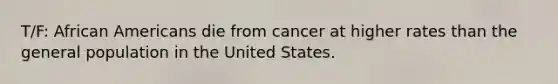 T/F: African Americans die from cancer at higher rates than the general population in the United States.