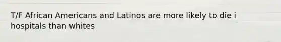 T/F African Americans and Latinos are more likely to die i hospitals than whites