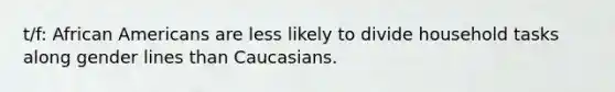 t/f: African Americans are less likely to divide household tasks along gender lines than Caucasians.