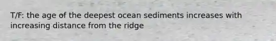 T/F: the age of the deepest ocean sediments increases with increasing distance from the ridge