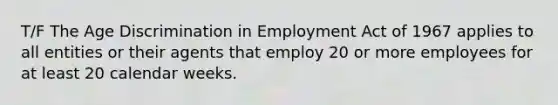 T/F The Age Discrimination in Employment Act of 1967 applies to all entities or their agents that employ 20 or more employees for at least 20 calendar weeks.