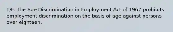 T/F: The Age Discrimination in Employment Act of 1967 prohibits employment discrimination on the basis of age against persons over eighteen.