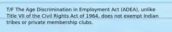 T/F The Age Discrimination in Employment Act (ADEA), unlike Title VII of the Civil Rights Act of 1964, does not exempt Indian tribes or private membership clubs.