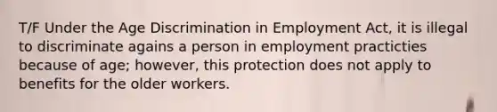 T/F Under the Age Discrimination in Employment Act, it is illegal to discriminate agains a person in employment practicties because of age; however, this protection does not apply to benefits for the older workers.