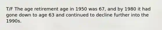 T/F The age retirement age in 1950 was 67, and by 1980 it had gone down to age 63 and continued to decline further into the 1990s.