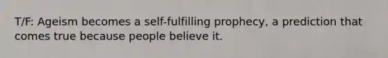 T/F: Ageism becomes a self-fulfilling prophecy, a prediction that comes true because people believe it.