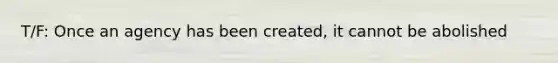 T/F: Once an agency has been created, it cannot be abolished