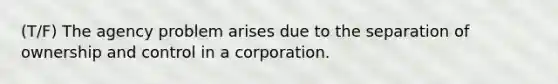 (T/F) The agency problem arises due to the separation of ownership and control in a corporation.