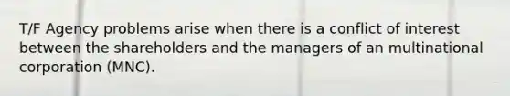 T/F Agency problems arise when there is a conflict of interest between the shareholders and the managers of an multinational corporation (MNC).