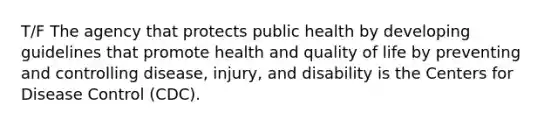 T/F The agency that protects public health by developing guidelines that promote health and quality of life by preventing and controlling disease, injury, and disability is the Centers for Disease Control (CDC).