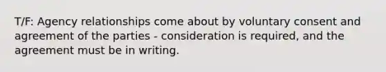 T/F: Agency relationships come about by voluntary consent and agreement of the parties - consideration is required, and the agreement must be in writing.