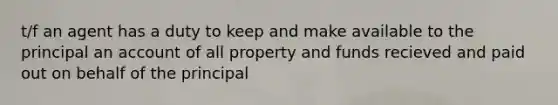 t/f an agent has a duty to keep and make available to the principal an account of all property and funds recieved and paid out on behalf of the principal