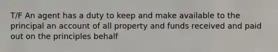 T/F An agent has a duty to keep and make available to the principal an account of all property and funds received and paid out on the principles behalf