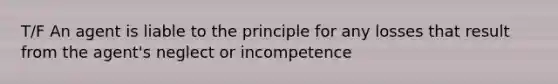 T/F An agent is liable to the principle for any losses that result from the agent's neglect or incompetence