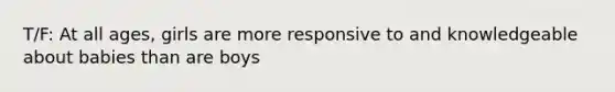 T/F: At all ages, girls are more responsive to and knowledgeable about babies than are boys